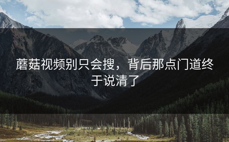 蘑菇视频别只会搜，背后那点门道终于说清了