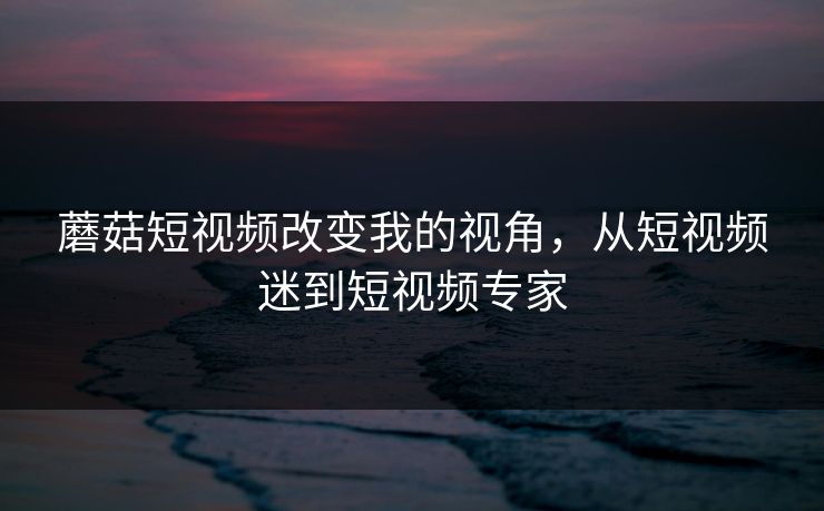 蘑菇短视频改变我的视角,从短视频迷到短视频专家 蘑菇短视频改变我的视角,从短视频迷到短视频专家