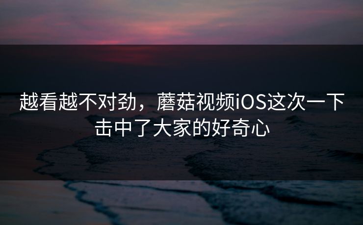 越看越不对劲，蘑菇视频iOS这次一下击中了大家的好奇心