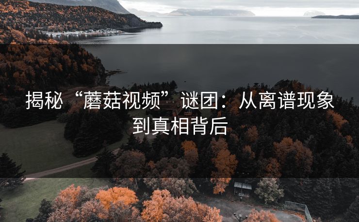 揭秘“蘑菇视频”谜团:从离谱现象到真相背后 揭秘“蘑菇视频”谜团:从离谱现象到真相背后