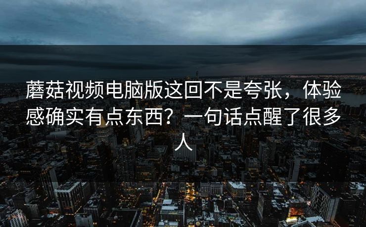 蘑菇视频电脑版这回不是夸张，体验感确实有点东西？一句话点醒了很多人