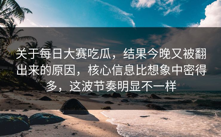 关于每日大赛吃瓜，结果今晚又被翻出来的原因，核心信息比想象中密得多，这波节奏明显不一样