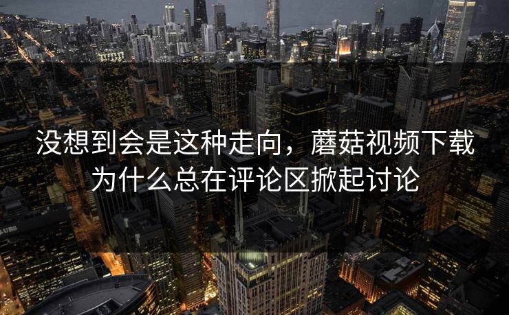 没想到会是这种走向,蘑菇视频下载为什么总在评论区掀起讨论 没想到会是这种走向,蘑菇视频下载为什么总在评论区掀起讨论