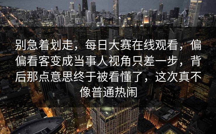 别急着划走,每日大赛在线观看,偏偏看客变成当事人视角只差一步,背后那点意思终于被看懂了,这次真不像普通热闹 别急着划走,每日大赛在线观看,偏偏看客变成当事人视角只差一步,背后那点意思终于被看懂了,这次真不像普通热闹