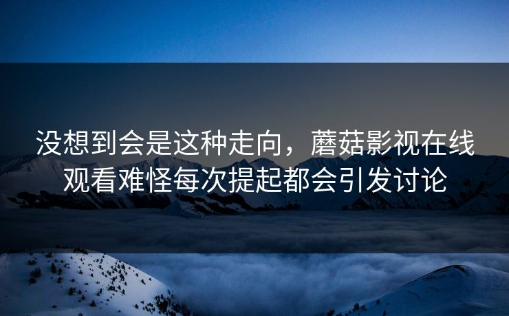 没想到会是这种走向,蘑菇影视在线观看难怪每次提起都会引发讨论 没想到会是这种走向,蘑菇影视在线观看难怪每次提起都会引发讨论