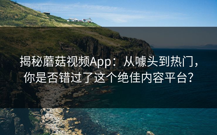 揭秘蘑菇视频App:从噱头到热门,你是否错过了这个绝佳内容平台? 揭秘蘑菇视频App:从噱头到热门,你是否错过了这个绝佳内容平台?