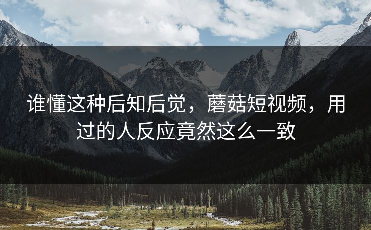 谁懂这种后知后觉,蘑菇短视频,用过的人反应竟然这么一致 谁懂这种后知后觉,蘑菇短视频,用过的人反应竟然这么一致