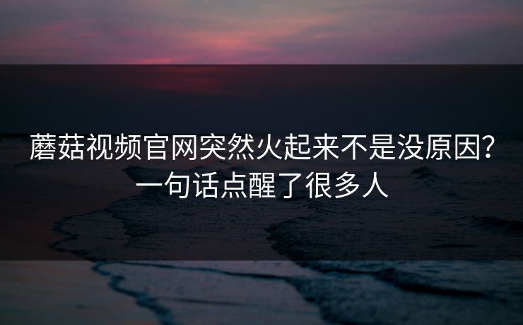 蘑菇视频官网突然火起来不是没原因?一句话点醒了很多人 蘑菇视频官网突然火起来不是没原因?一句话点醒了很多人