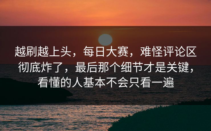 越刷越上头，每日大赛，难怪评论区彻底炸了，最后那个细节才是关键，看懂的人基本不会只看一遍