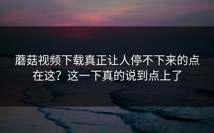 蘑菇视频下载真正让人停不下来的点在这?这一下真的说到点上了 蘑菇视频下载真正让人停不下来的点在这?这一下真的说到点上了