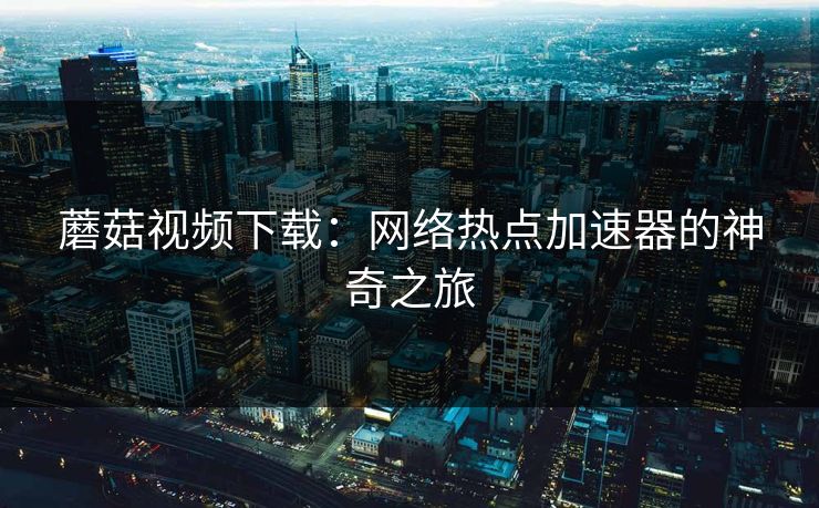 蘑菇视频下载:网络热点加速器的神奇之旅 蘑菇视频下载:网络热点加速器的神奇之旅