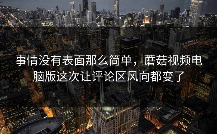 事情没有表面那么简单,蘑菇视频电脑版这次让评论区风向都变了 事情没有表面那么简单,蘑菇视频电脑版这次让评论区风向都变了