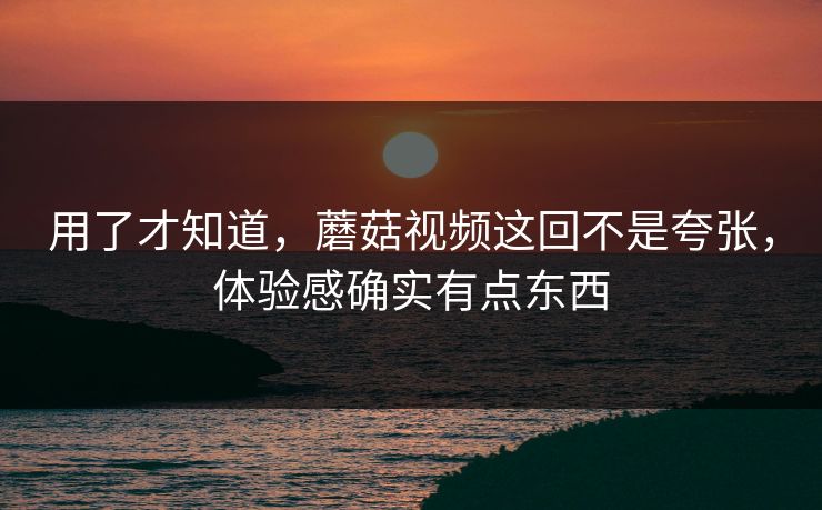 用了才知道,蘑菇视频这回不是夸张,体验感确实有点东西 用了才知道,蘑菇视频这回不是夸张,体验感确实有点东西