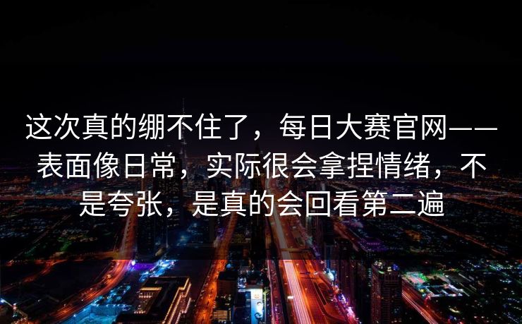 这次真的绷不住了,每日大赛官网——表面像日常,实际很会拿捏情绪,不是夸张,是真的会回看第二遍 这次真的绷不住了,每日大赛官网——表面像日常,实际很会拿捏情绪,不是夸张,是真的会回看第二遍