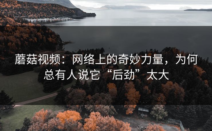 蘑菇视频:网络上的奇妙力量,为何总有人说它“后劲”太大 蘑菇视频:网络上的奇妙力量,为何总有人说它“后劲”太大