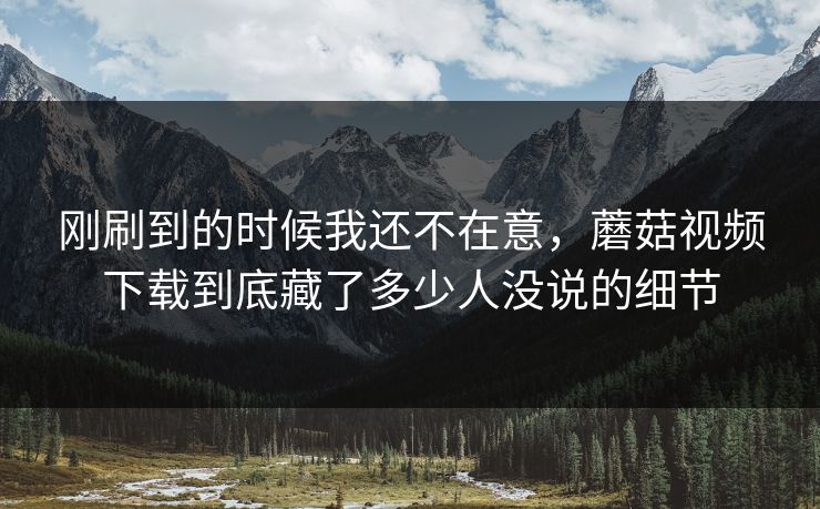 刚刷到的时候我还不在意,蘑菇视频下载到底藏了多少人没说的细节 刚刷到的时候我还不在意,蘑菇视频下载到底藏了多少人没说的细节