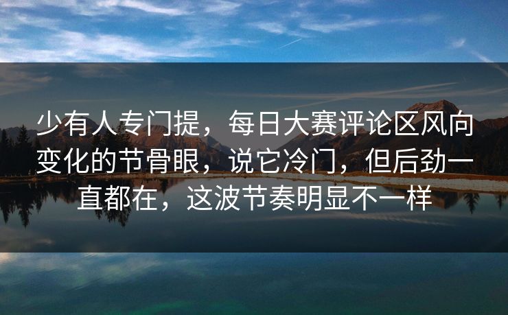 少有人专门提,每日大赛评论区风向变化的节骨眼,说它冷门,但后劲一直都在,这波节奏明显不一样 少有人专门提,每日大赛评论区风向变化的节骨眼,说它冷门,但后劲一直都在,这波节奏明显不一样