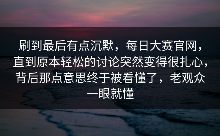刷到最后有点沉默，每日大赛官网，直到原本轻松的讨论突然变得很扎心，背后那点意思终于被看懂了，老观众一眼就懂