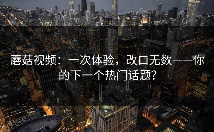 蘑菇视频：一次体验，改口无数——你的下一个热门话题？