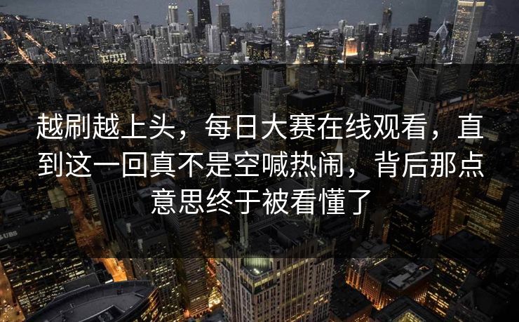 越刷越上头,每日大赛在线观看,直到这一回真不是空喊热闹,背后那点意思终于被看懂了 越刷越上头,每日大赛在线观看,直到这一回真不是空喊热闹,背后那点意思终于被看懂了