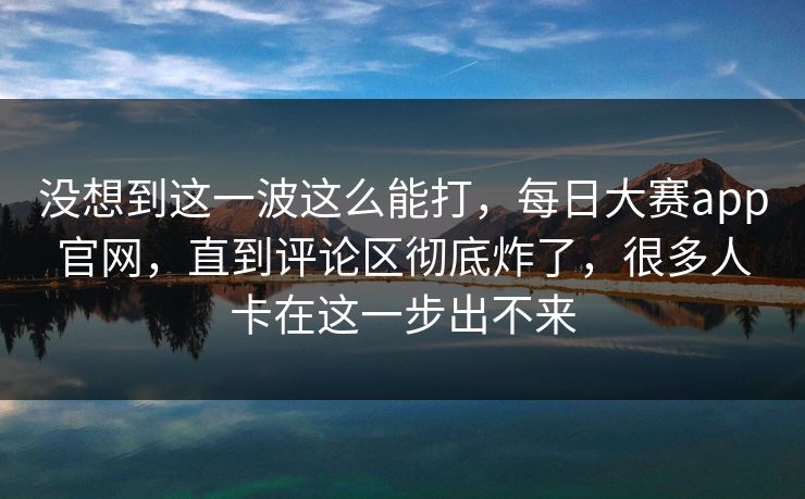 没想到这一波这么能打，每日大赛app官网，直到评论区彻底炸了，很多人卡在这一步出不来