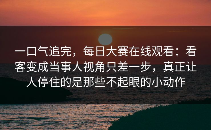 一口气追完,每日大赛在线观看:看客变成当事人视角只差一步,真正让人停住的是那些不起眼的小动作 一口气追完,每日大赛在线观看:看客变成当事人视角只差一步,真正让人停住的是那些不起眼的小动作