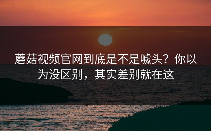 蘑菇视频官网到底是不是噱头?你以为没区别,其实差别就在这 蘑菇视频官网到底是不是噱头?你以为没区别,其实差别就在这
