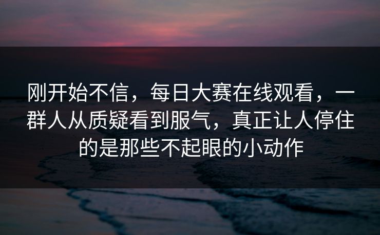 刚开始不信,每日大赛在线观看,一群人从质疑看到服气,真正让人停住的是那些不起眼的小动作 刚开始不信,每日大赛在线观看,一群人从质疑看到服气,真正让人停住的是那些不起眼的小动作