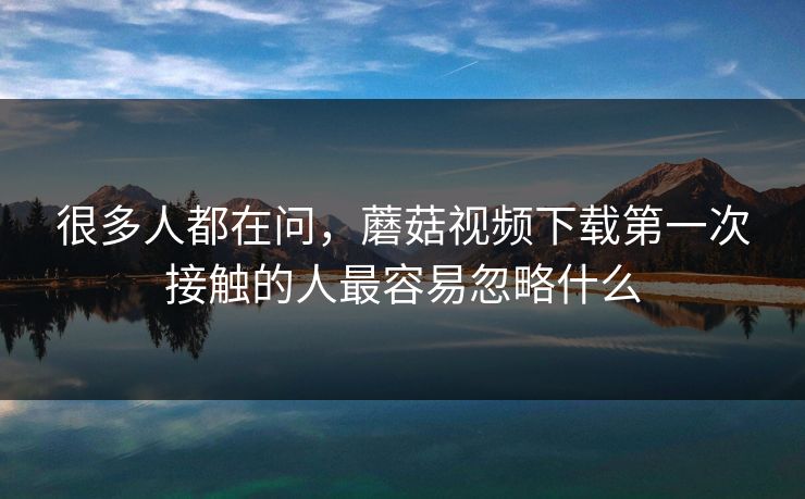 很多人都在问,蘑菇视频下载第一次接触的人最容易忽略什么 很多人都在问,蘑菇视频下载第一次接触的人最容易忽略什么
