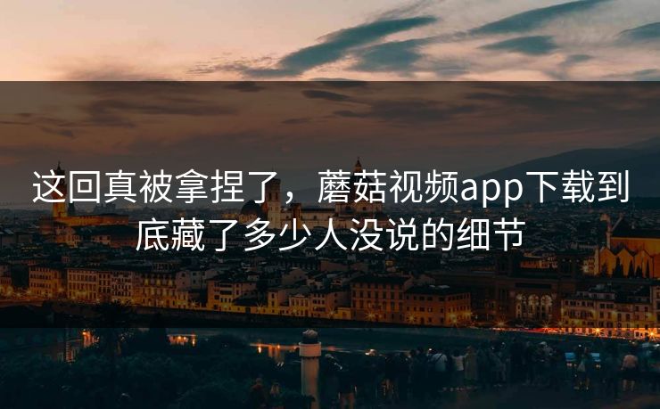 这回真被拿捏了，蘑菇视频app下载到底藏了多少人没说的细节
