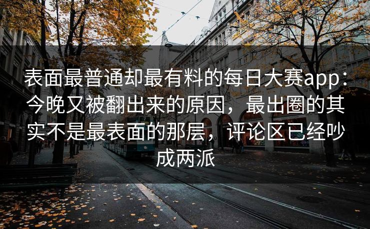 表面最普通却最有料的每日大赛app：今晚又被翻出来的原因，最出圈的其实不是最表面的那层，评论区已经吵成两派