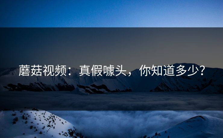 蘑菇视频:真假噱头,你知道多少? 蘑菇视频:真假噱头,你知道多少?