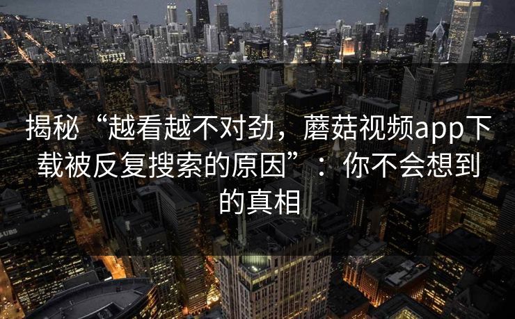 揭秘“越看越不对劲,蘑菇视频app下载被反复搜索的原因”:你不会想到的真相 揭秘“越看越不对劲,蘑菇视频app下载被反复搜索的原因”:你不会想到的真相
