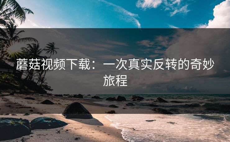 蘑菇视频下载:一次真实反转的奇妙旅程 蘑菇视频下载:一次真实反转的奇妙旅程