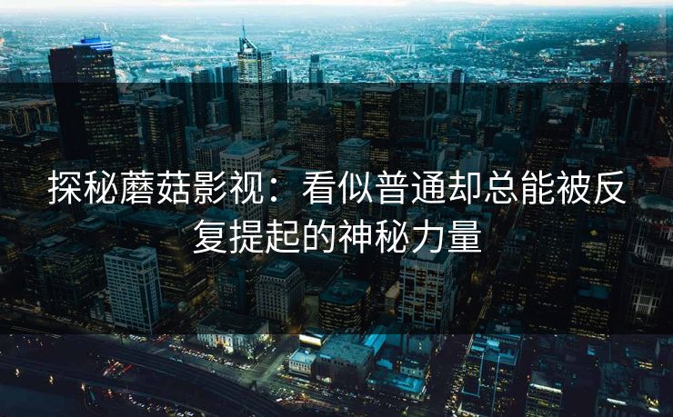 探秘蘑菇影视:看似普通却总能被反复提起的神秘力量 探秘蘑菇影视:看似普通却总能被反复提起的神秘力量