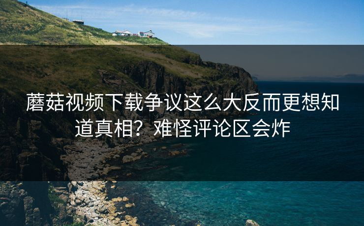 蘑菇视频下载争议这么大反而更想知道真相?难怪评论区会炸 蘑菇视频下载争议这么大反而更想知道真相?难怪评论区会炸