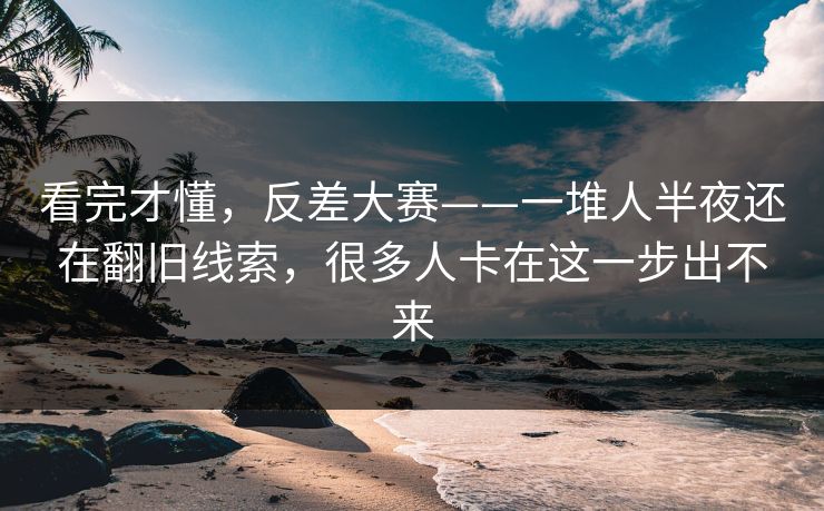 看完才懂,反差大赛——一堆人半夜还在翻旧线索,很多人卡在这一步出不来 看完才懂,反差大赛——一堆人半夜还在翻旧线索,很多人卡在这一步出不来